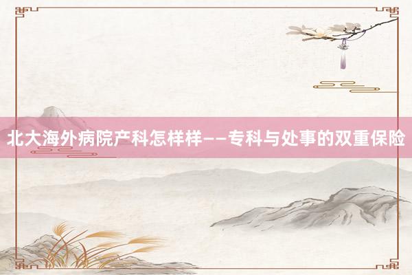 北大海外病院产科怎样样——专科与处事的双重保险