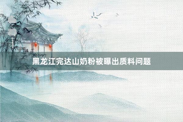 黑龙江完达山奶粉被曝出质料问题
