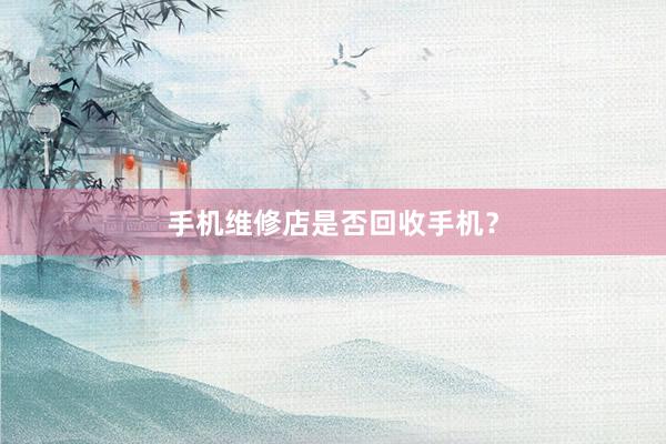 手机维修店是否回收手机？
