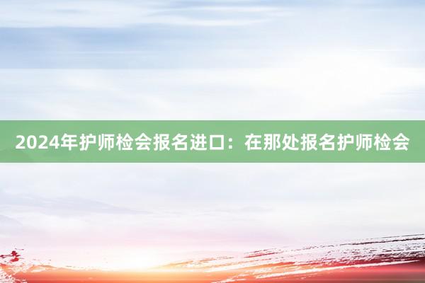 2024年护师检会报名进口：在那处报名护师检会