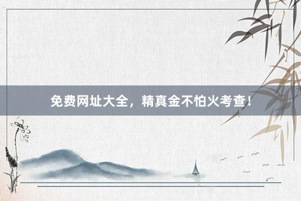 免费网址大全，精真金不怕火考查！