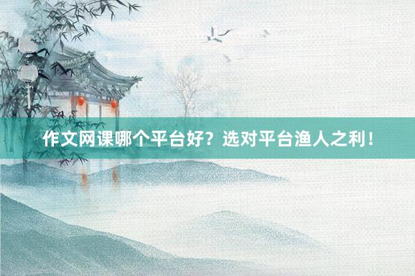 作文网课哪个平台好？选对平台渔人之利！