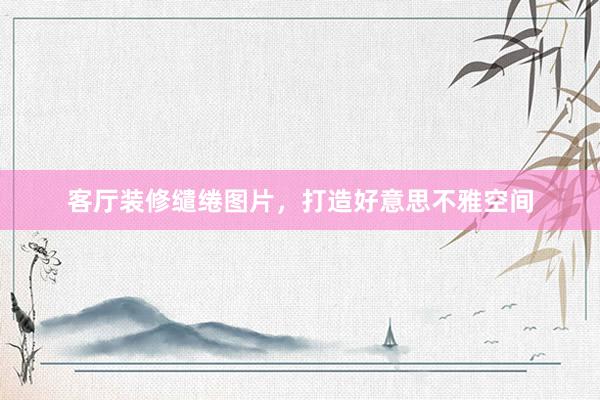 客厅装修缱绻图片，打造好意思不雅空间
