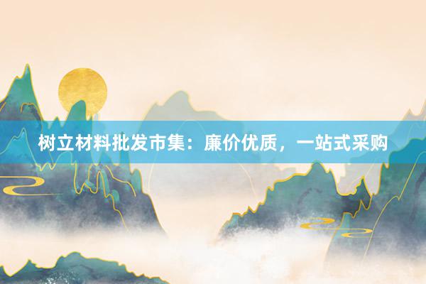 树立材料批发市集：廉价优质，一站式采购