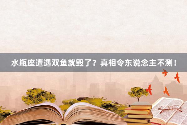 水瓶座遭遇双鱼就毁了？真相令东说念主不测！